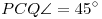 PCQ\sphericalangle=45^\circ